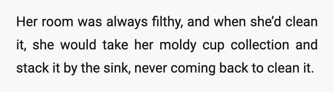 Her room was always filthy, and when she’d clean it, she would take her moldy cup collection and stack it by the sink, never coming back to clean it.