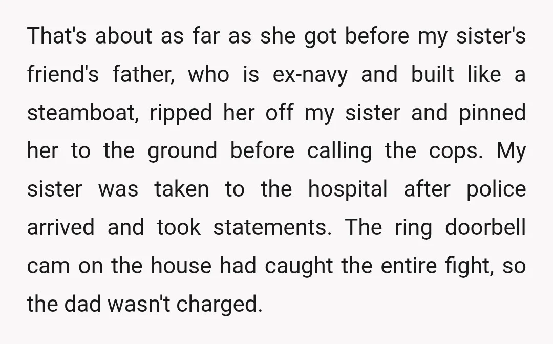 That's about as far as she got before my sister's friend's father, who is ex-navy and built like a steamboat, ripped her off my sister and pinned her to the...
