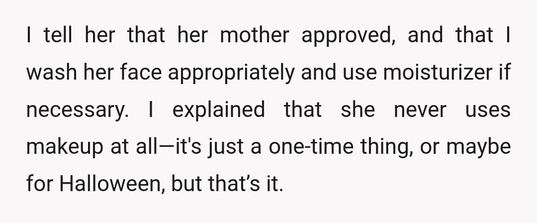 I tell her that her mother approved, and that I wash her face appropriately and use moisturizer if necessary. I explained that she never uses makeup at all—it's just a...