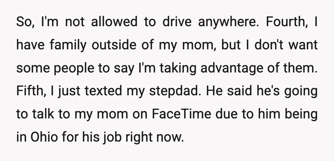 So, I'm not allowed to drive anywhere. Fourth, I have family outside of my mom, but I don't want some people to say I'm taking advantage of them. Fifth, I...