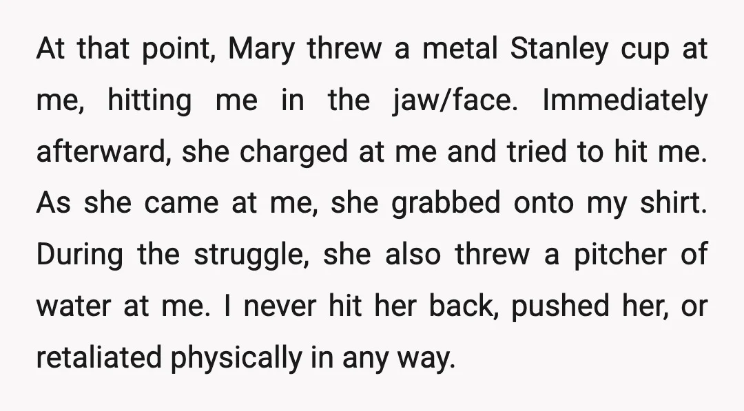 At that point, Mary threw a metal Stanley cup at me, hitting me in the jaw/face. Immediately afterward, she charged at me and tried to hit me. As she came...