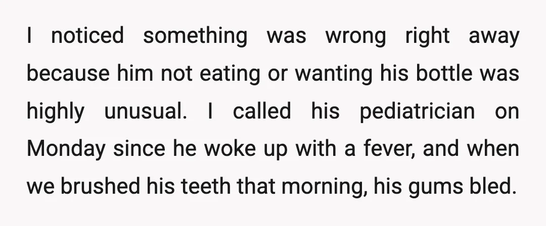 I noticed something was wrong right away because him not eating or wanting his bottle was highly unusual. I called his pediatrician on Monday since he woke up with a...