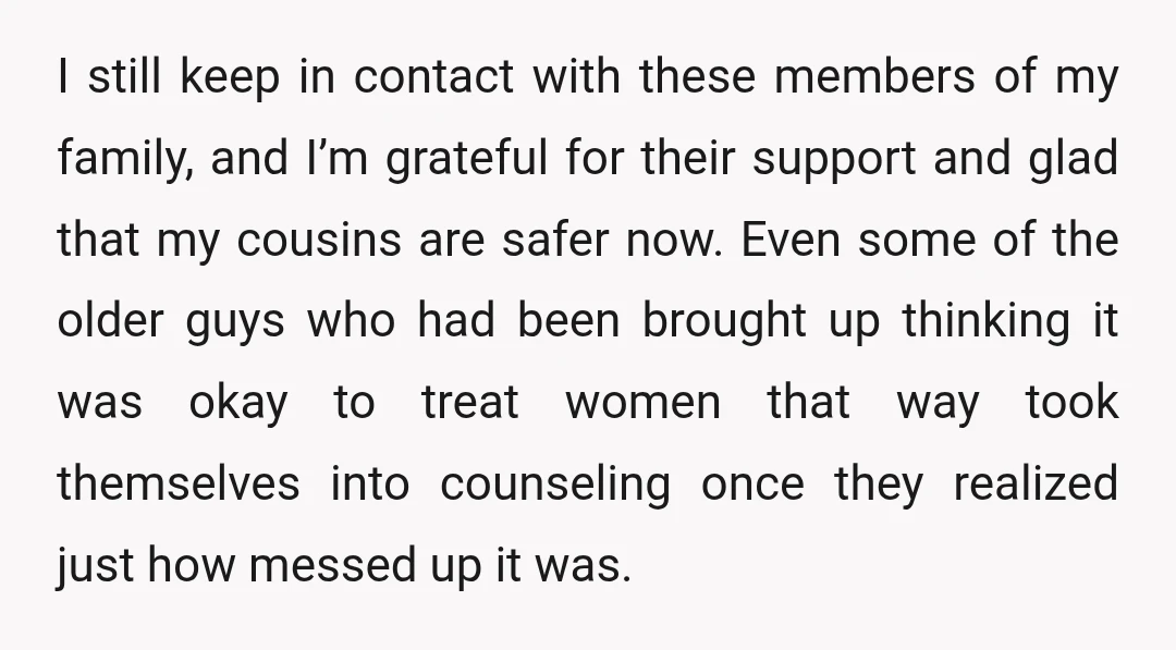 I still keep in contact with these members of my family, and I’m grateful for their support and glad that my cousins are safer now. Even some of the older...