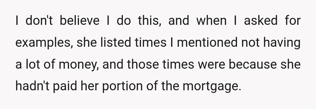 I don't believe I do this, and when I asked for examples, she listed times I mentioned not having a lot of money, and those times were because she hadn't...
