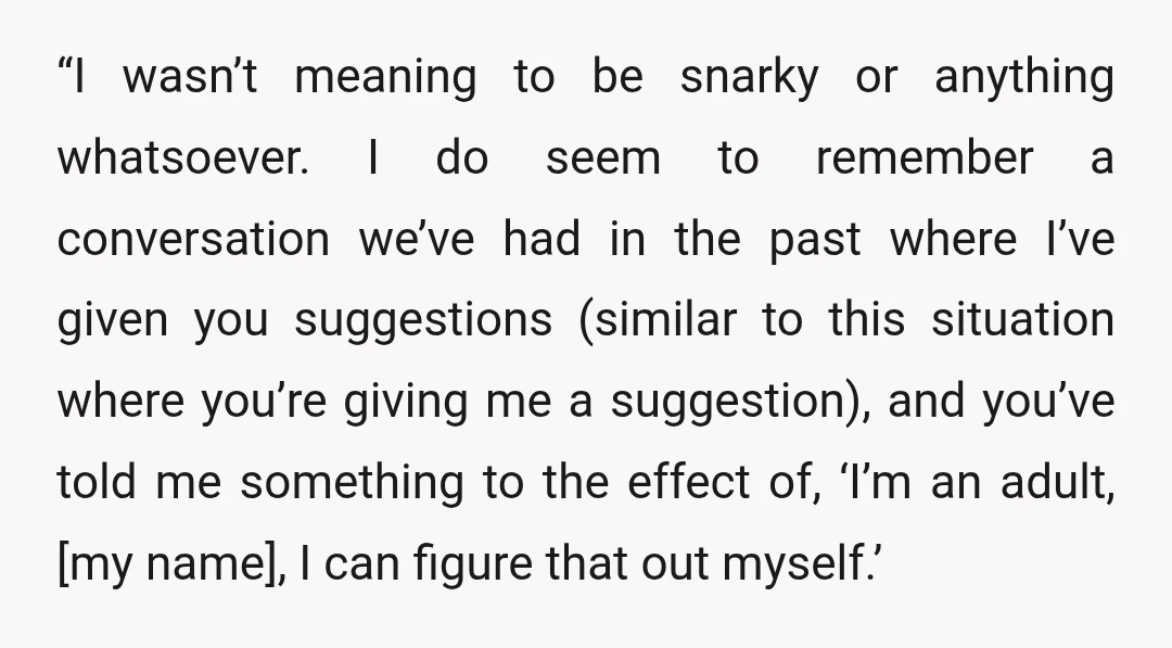 “I wasn’t meaning to be snarky or anything whatsoever. I do seem to remember a conversation we’ve had in the past where I’ve given you suggestions (similar to this situation...
