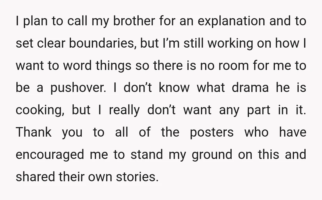 I plan to call my brother for an explanation and to set clear boundaries, but I’m still working on how I want to word things so there is no room...