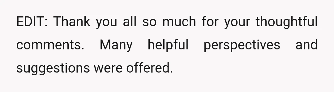 EDIT: Thank you all so much for your thoughtful comments. Many helpful perspectives and suggestions were offered.