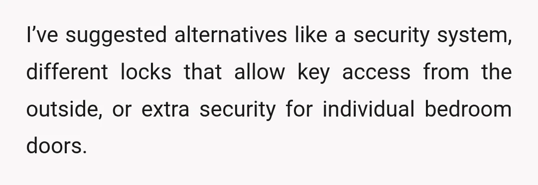 I’ve suggested alternatives like a security system, different locks that allow key access from the outside, or extra security for individual bedroom doors.