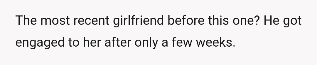 The most recent girlfriend before this one? He got engaged to her after only a few weeks.