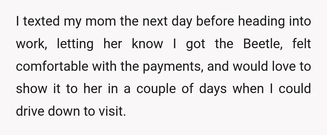 I texted my mom the next day before heading into work, letting her know I got the Beetle, felt comfortable with the payments, and would love to show it to...