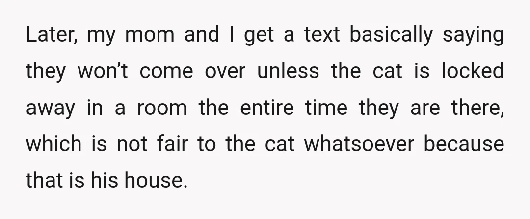 Later, my mom and I get a text basically saying they won’t come over unless the cat is locked away in a room the entire time they are there, which...