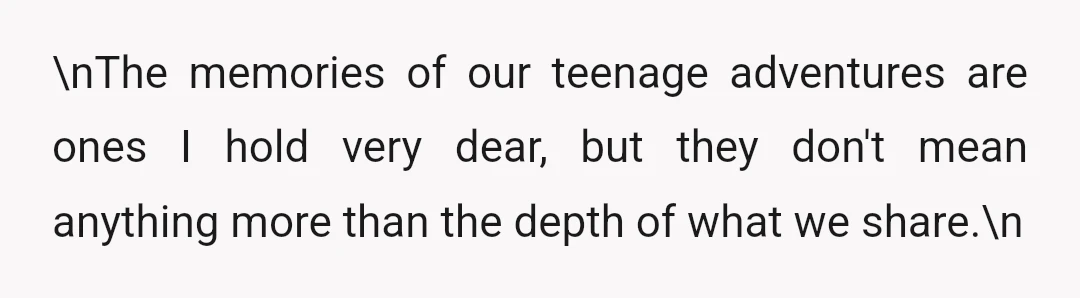 \nThe memories of our teenage adventures are ones I hold very dear, but they don't mean anything more than the depth of what we share.\n