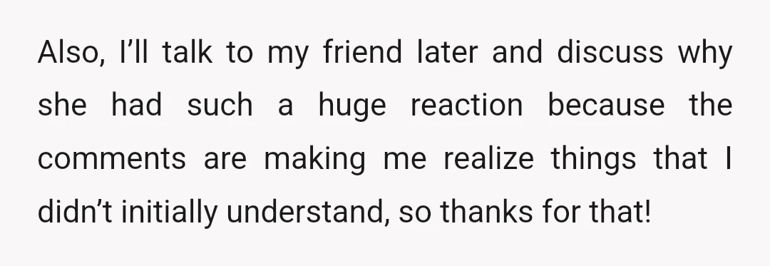 Also, I’ll talk to my friend later and discuss why she had such a huge reaction because the comments are making me realize things that I didn’t initially understand, so...