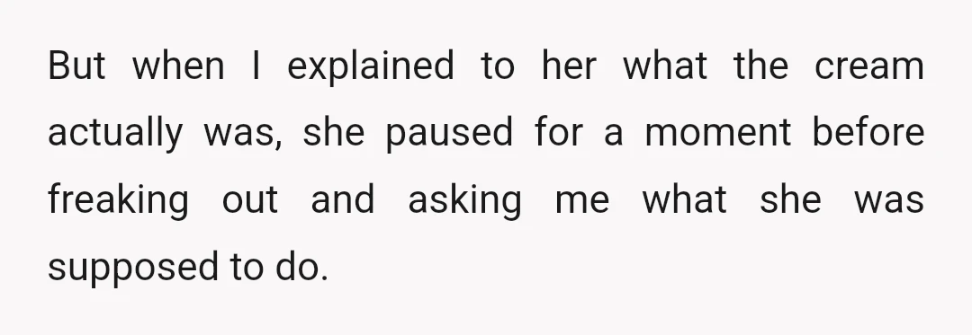 I kinda panicked a bit as well and said I didn't know, suggesting if she had just put it on, then maybe jump in the shower and try to wash...