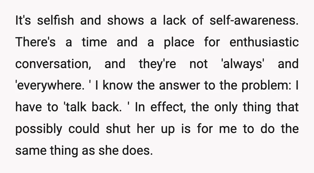 It's selfish and shows a lack of self-awareness. There's a time and a place for enthusiastic conversation, and they're not 'always' and 'everywhere. ' I know the answer to the...