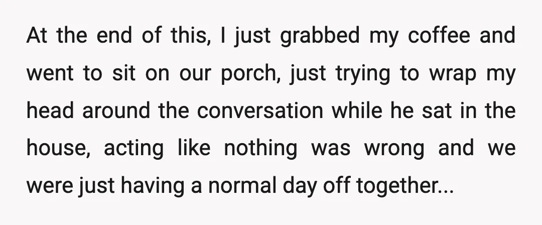 At the end of this, I just grabbed my coffee and went to sit on our porch, just trying to wrap my head around the conversation while he sat in...