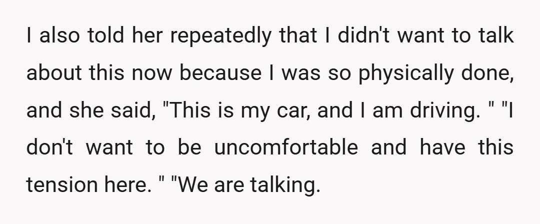 I also told her repeatedly that I didn't want to talk about this now because I was so physically done, and she said, "This is my car, and I am...