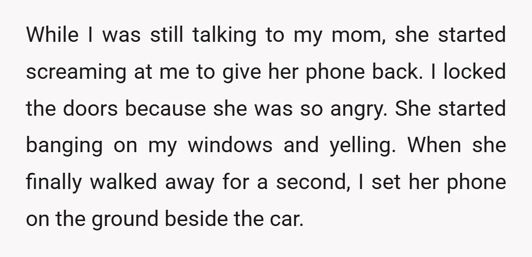 While I was still talking to my mom, she started screaming at me to give her phone back. I locked the doors because she was so angry. She started banging...