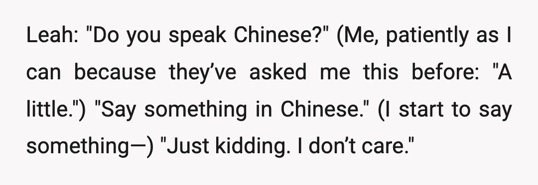 Leah: "Do you speak Chinese?" (Me, patiently as I can because they’ve asked me this before: "A little.") "Say something in Chinese." (I start to say something—) "Just kidding. I...