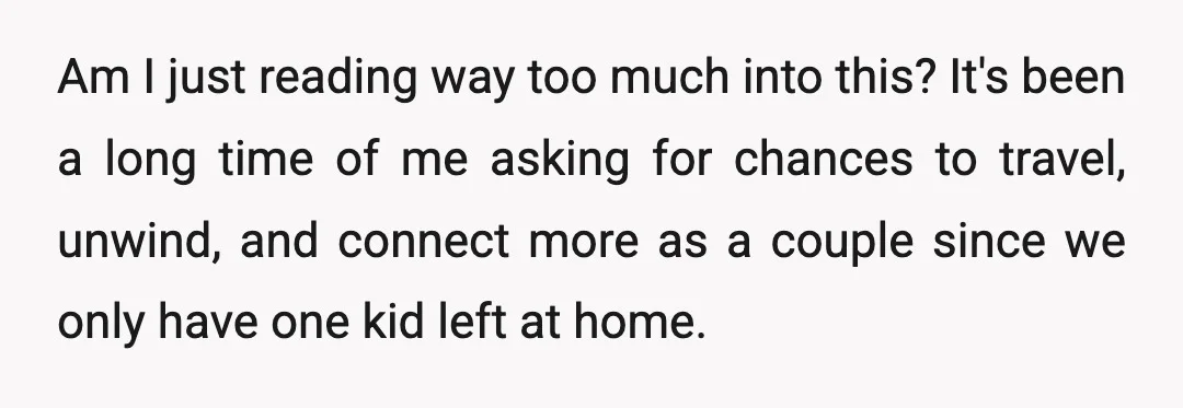 Am I just reading way too much into this? It's been a long time of me asking for chances to travel, unwind, and connect more as a couple since we...
