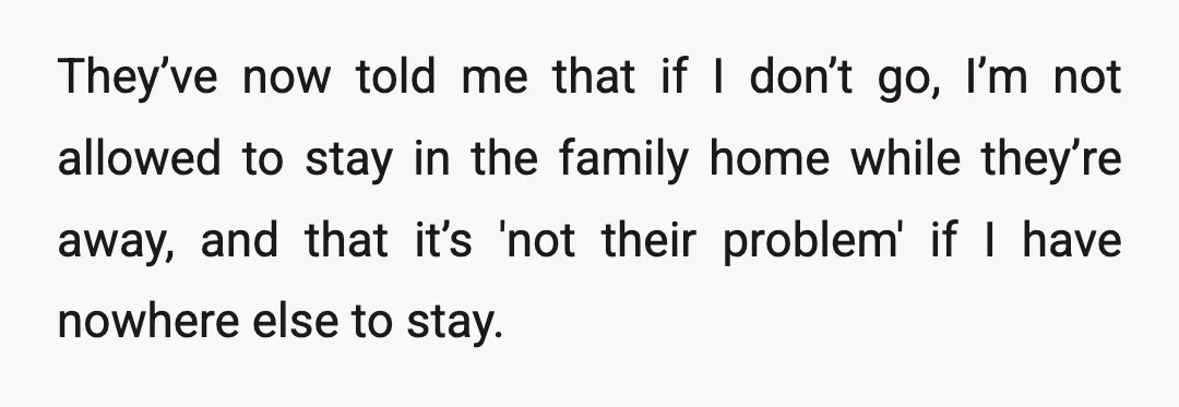 They’ve now told me that if I don’t go, I’m not allowed to stay in the family home while they’re away, and that it’s 'not their problem' if I have...