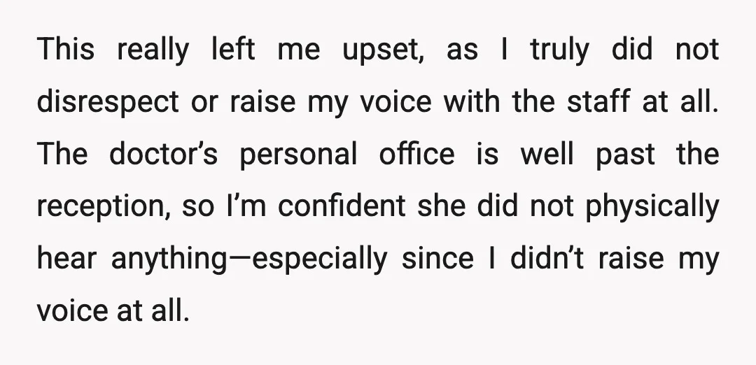 This really left me upset, as I truly did not disrespect or raise my voice with the staff at all. The doctor’s personal office is well past the reception, so...