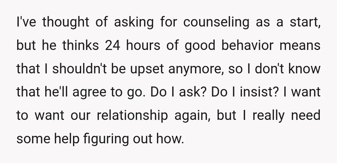 I've thought of asking for counseling as a start, but he thinks 24 hours of good behavior means that I shouldn't be upset anymore, so I don't know that he'll...