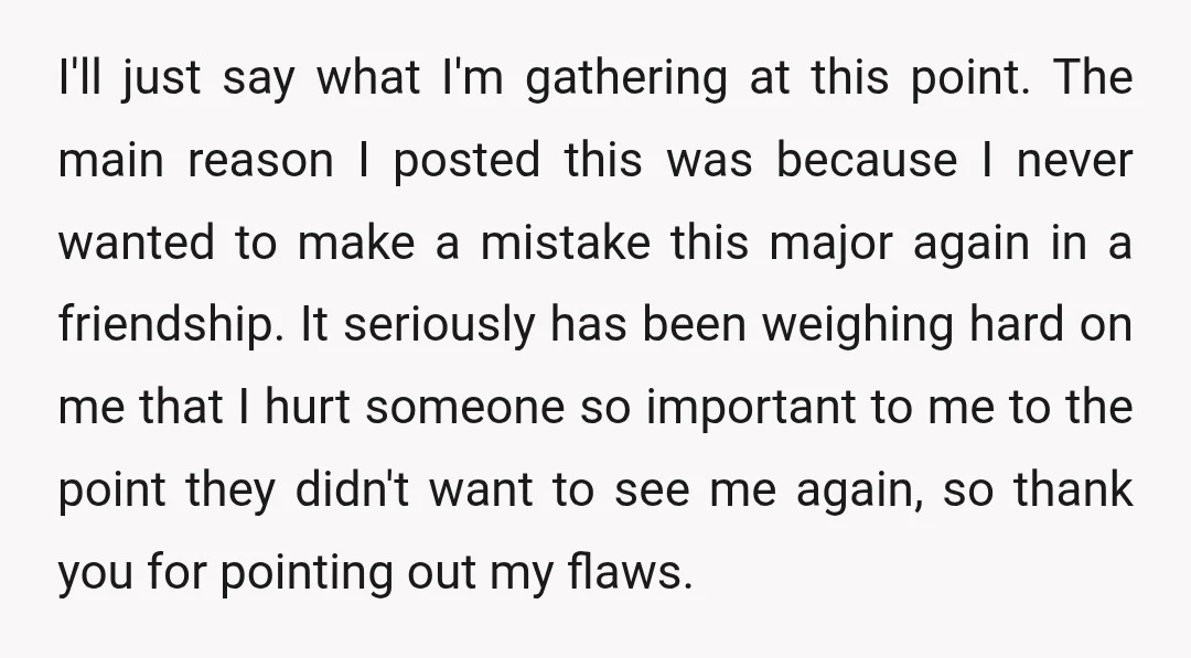 I'll just say what I'm gathering at this point. The main reason I posted this was because I never wanted to make a mistake this major again in a friendship....