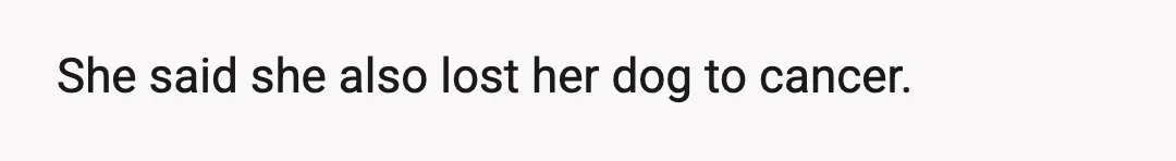 I told her I have my dog, whom I love to death.