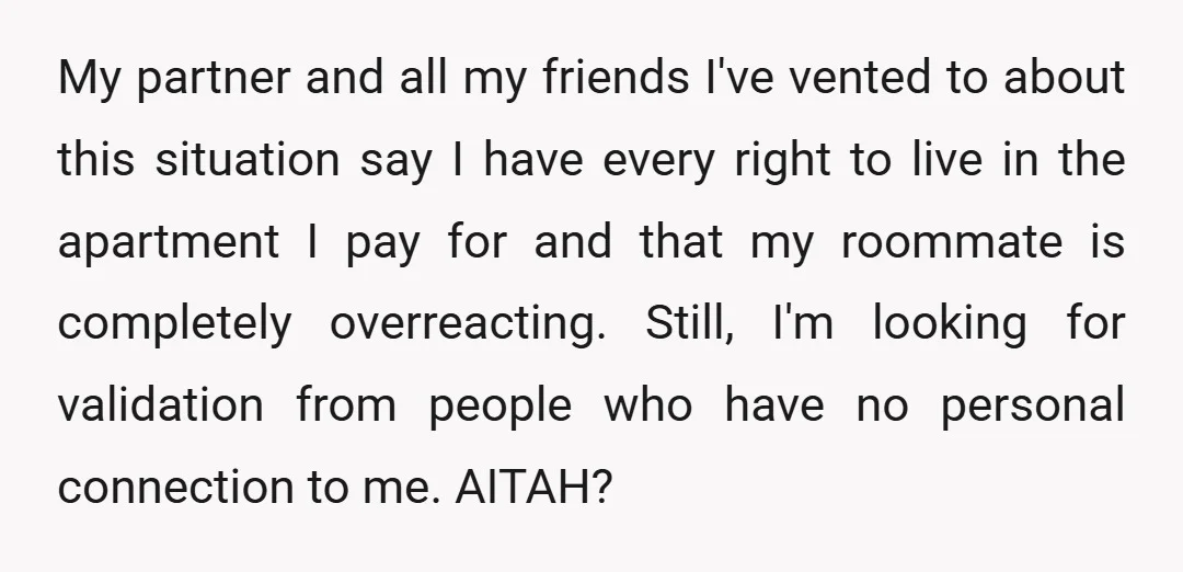 My partner and all my friends I've vented to about this situation say I have every right to live in the apartment I pay for and that my roommate is...