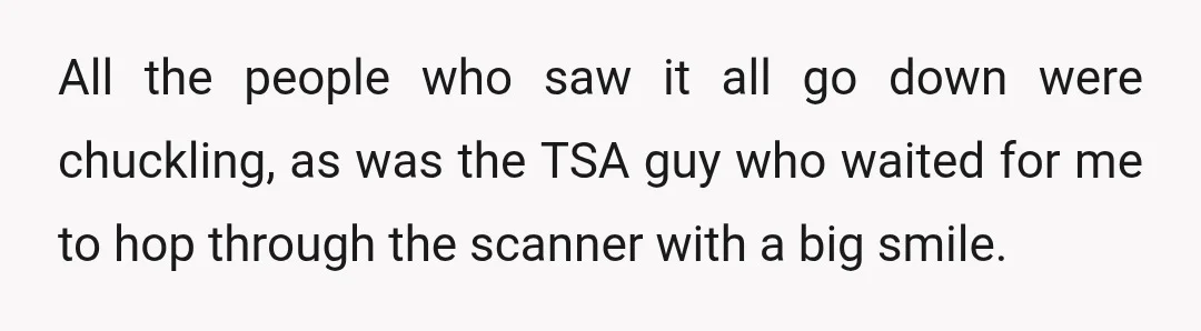 All the people who saw it all go down were chuckling, as was the TSA guy who waited for me to hop through the scanner with a big smile.