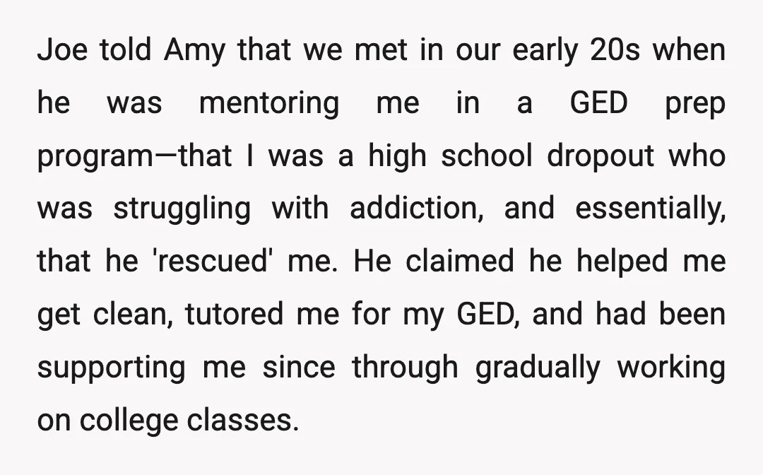 Joe told Amy that we met in our early 20s when he was mentoring me in a GED prep program—that I was a high school dropout who was struggling with...