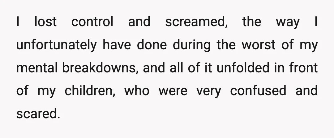 I lost control and screamed, the way I unfortunately have done during the worst of my mental breakdowns, and all of it unfolded in front of my children, who were...