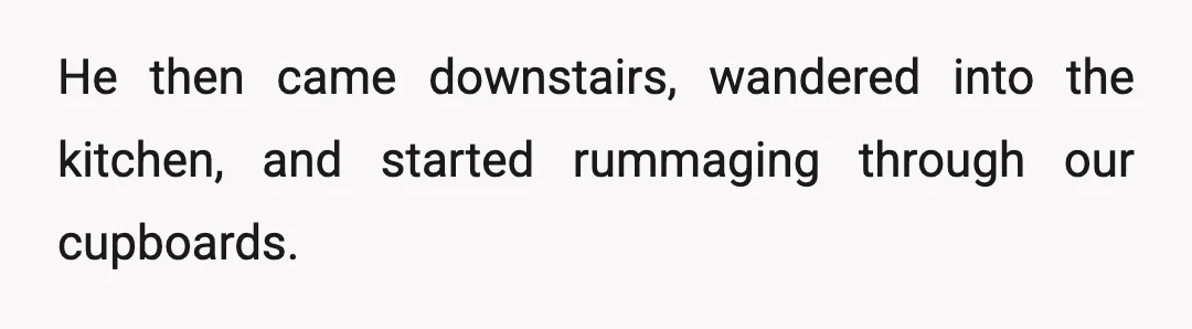 He then came downstairs, wandered into the kitchen, and started rummaging through our cupboards.