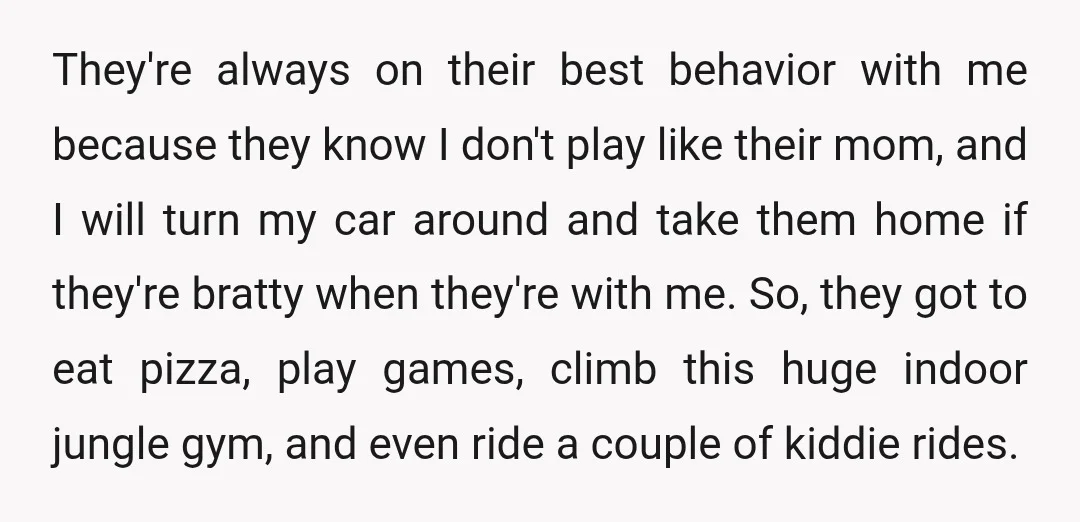 They're always on their best behavior with me because they know I don't play like their mom, and I will turn my car around and take them home if they're...