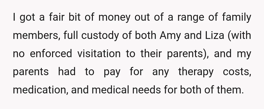 I got a fair bit of money out of a range of family members, full custody of both Amy and Liza (with no enforced visitation to their parents), and my...