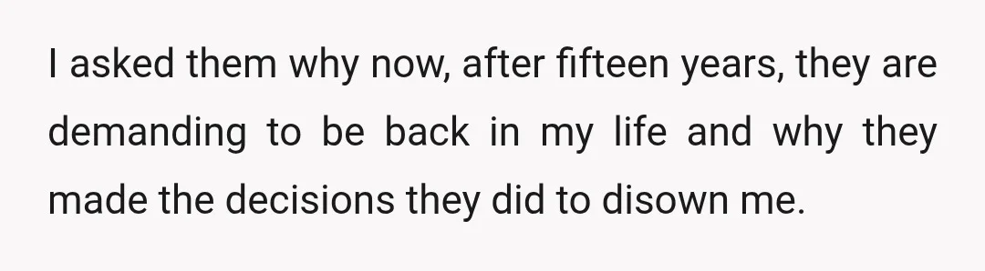 I asked them why now, after fifteen years, they are demanding to be back in my life and why they made the decisions they did to disown me.