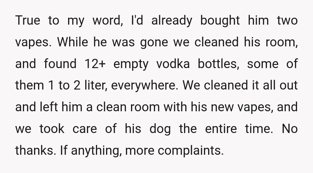 True to my word, I'd already bought him two vapes. While he was gone we cleaned his room, and found 12+ empty vodka bottles, some of them 1 to 2...