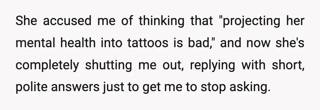 She accused me of thinking that "projecting her mental health into tattoos is bad," and now she's completely shutting me out, replying with short, polite answers just to get me...