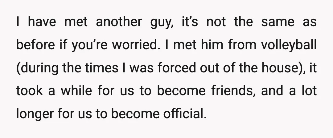I have met another guy, it’s not the same as before if you’re worried. I met him from volleyball (during the times I was forced out of the house), it...