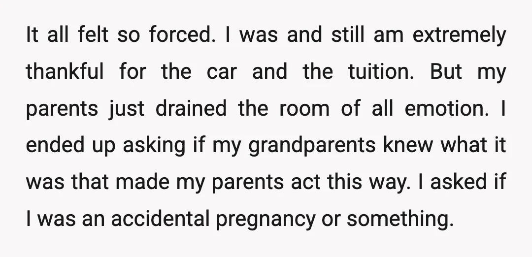 It all felt so forced. I was and still am extremely thankful for the car and the tuition. But my parents just drained the room of all emotion. I ended...
