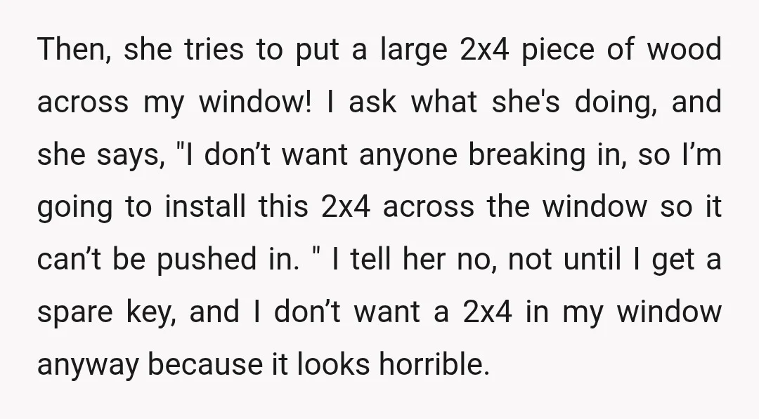 Then, she tries to put a large 2x4 piece of wood across my window! I ask what she's doing, and she says, "I don’t want anyone breaking in, so I’m...