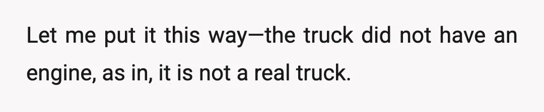 Let me put it this way—the truck did not have an engine, as in, it is not a real truck.
