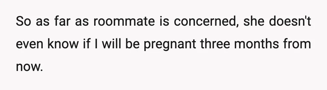 So as far as roommate is concerned, she doesn't even know if I will be pregnant three months from now.