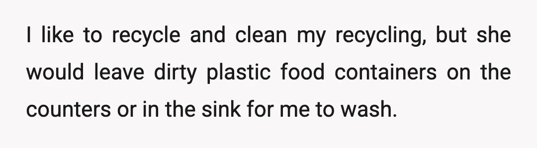 I like to recycle and clean my recycling, but she would leave dirty plastic food containers on the counters or in the sink for me to wash.