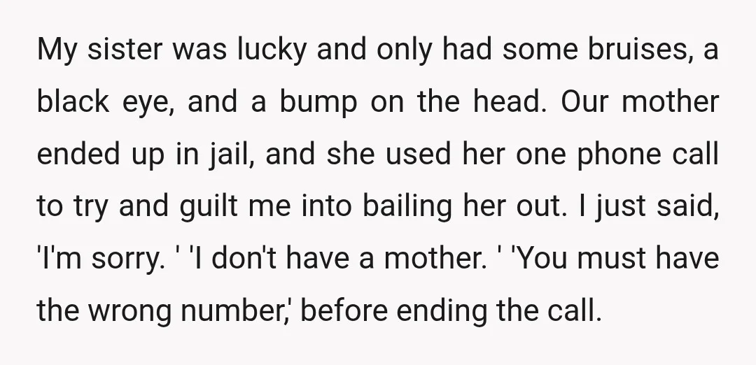 My sister was lucky and only had some bruises, a black eye, and a bump on the head. Our mother ended up in jail, and she used her one phone...