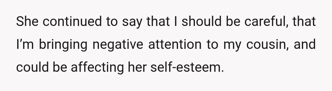 She continued to say that I should be careful, that I’m bringing negative attention to my cousin, and could be affecting her self-esteem.