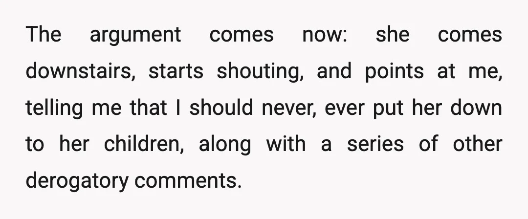 The argument comes now: she comes downstairs, starts shouting, and points at me, telling me that I should never, ever put her down to her children, along with a series...