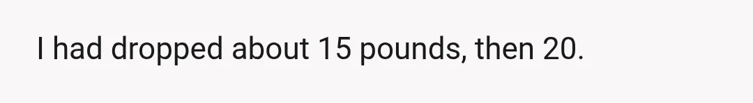 I had dropped about 15 pounds, then 20.