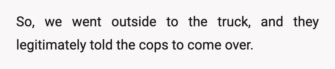 So, we went outside to the truck, and they legitimately told the cops to come over.